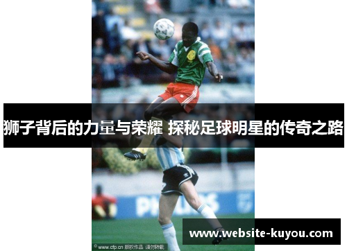 狮子背后的力量与荣耀 探秘足球明星的传奇之路