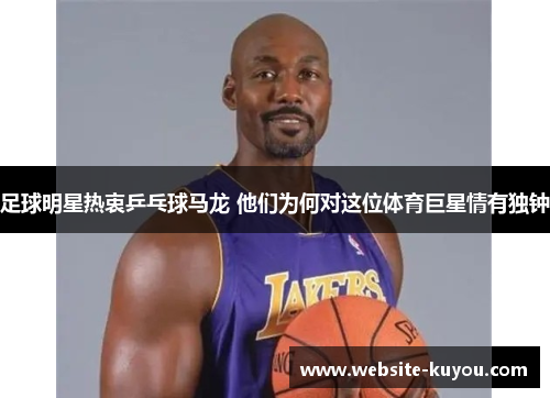 足球明星热衷乒乓球马龙 他们为何对这位体育巨星情有独钟
