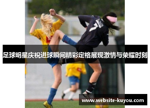 足球明星庆祝进球瞬间精彩定格展现激情与荣耀时刻